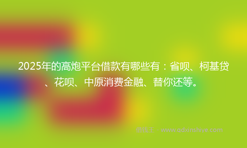 2025年的高炮平台借款有哪些有：省呗、柯基贷、花呗、中原消费金融、替你还等。