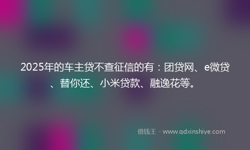 2025年的车主贷不查征信的有：团贷网、e微贷、替你还、小米贷款、融逸花等。