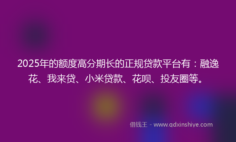 2025年的额度高分期长的正规贷款平台有：融逸花、我来贷、小米贷款、花呗、投友圈等。