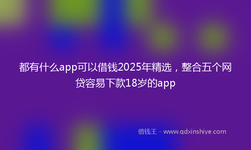 都有什么app可以借钱2025年精选，整合五个网贷容易下款18岁的app