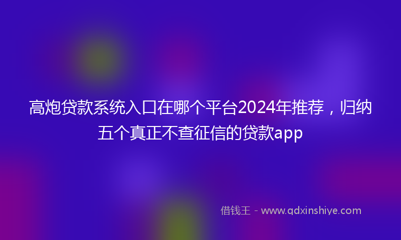 高炮贷款系统入口在哪个平台2024年推荐，归纳五个真正不查征信的贷款app