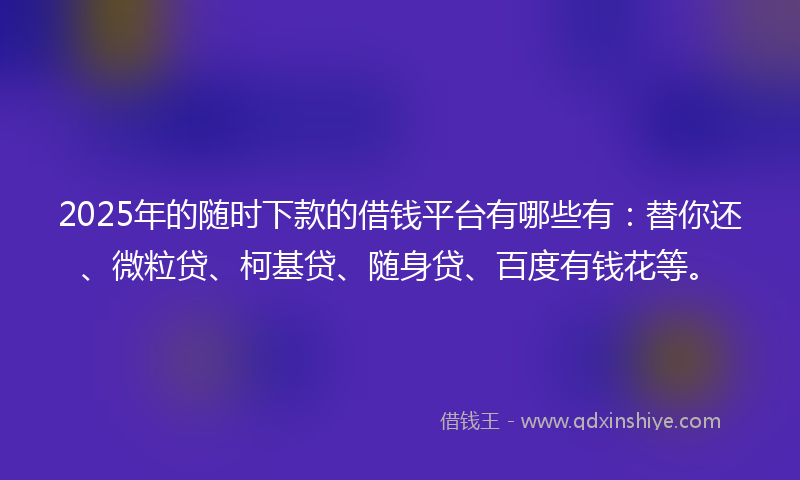 2025年的随时下款的借钱平台有哪些有：替你还、微粒贷、柯基贷、随身贷、百度有钱花等。