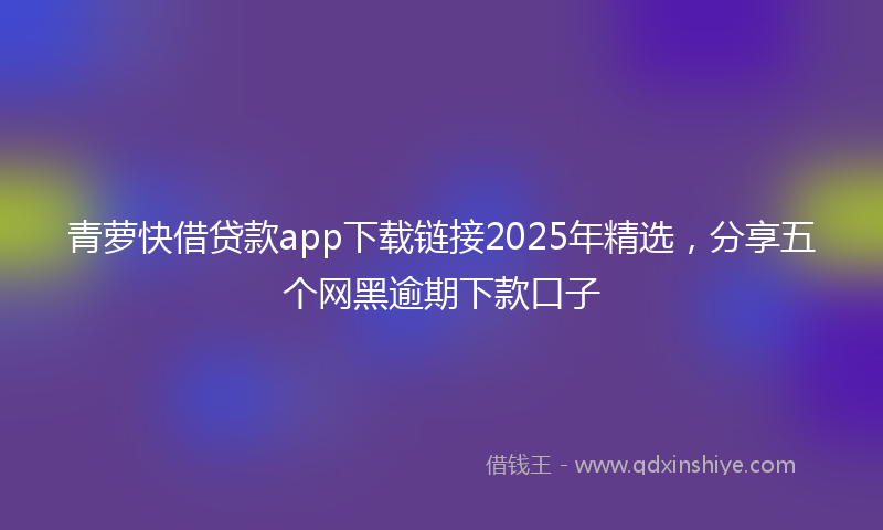 青萝快借贷款app下载链接2025年精选，分享五个网黑逾期下款口子