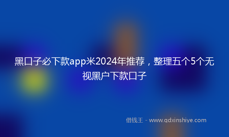 黑口子必下款app米2024年推荐，整理五个5个无视黑户下款口子