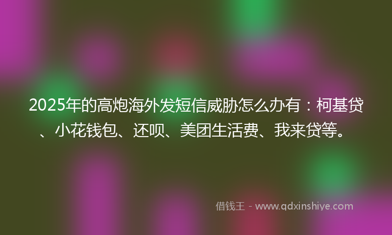 2025年的高炮海外发短信威胁怎么办有：柯基贷、小花钱包、还呗、美团生活费、我来贷等。