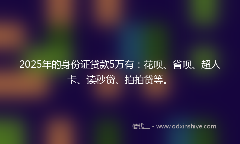 2025年的身份证贷款5万有：花呗、省呗、超人卡、读秒贷、拍拍贷等。