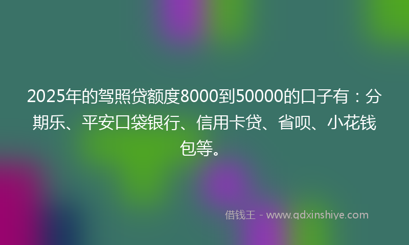 2025年的驾照贷额度8000到50000的口子有：分期乐、平安口袋银行、信用卡贷、省呗、小花钱包等。