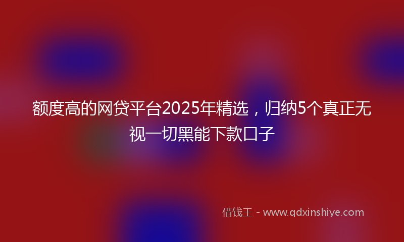 额度高的网贷平台2025年精选，归纳5个真正无视一切黑能下款口子
