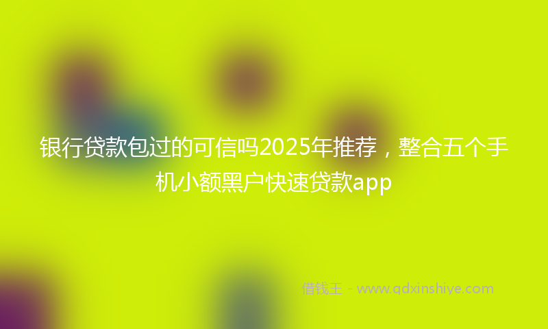 银行贷款包过的可信吗2025年推荐，整合五个手机小额黑户快速贷款app