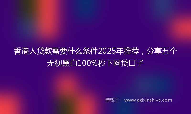 香港人贷款需要什么条件2025年推荐，分享五个无视黑白100%秒下网贷口子