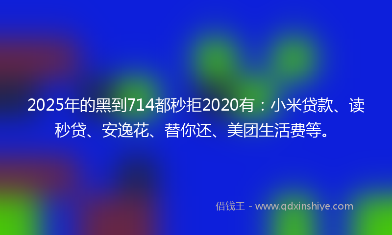 2025年的黑到714都秒拒2020有：小米贷款、读秒贷、安逸花、替你还、美团生活费等。