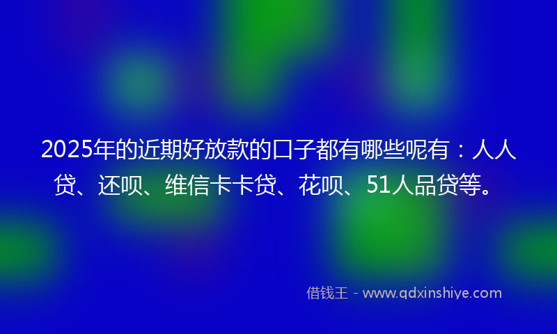 2025年的近期好放款的口子都有哪些呢有：人人贷、还呗、维信卡卡贷、花呗、51人品贷等。