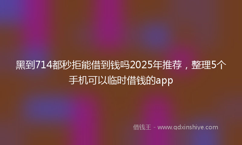 黑到714都秒拒能借到钱吗2025年推荐，整理5个手机可以临时借钱的app