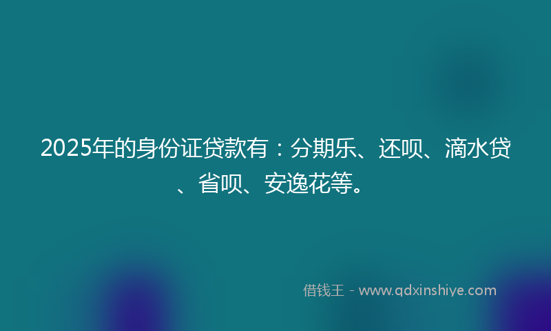 2025年的身份证贷款有：分期乐、还呗、滴水贷、省呗、安逸花等。