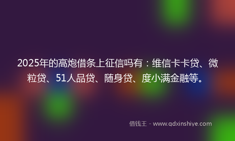 2025年的高炮借条上征信吗有：维信卡卡贷、微粒贷、51人品贷、随身贷、度小满金融等。