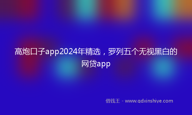 高炮口子app2024年精选，罗列五个无视黑白的网贷app