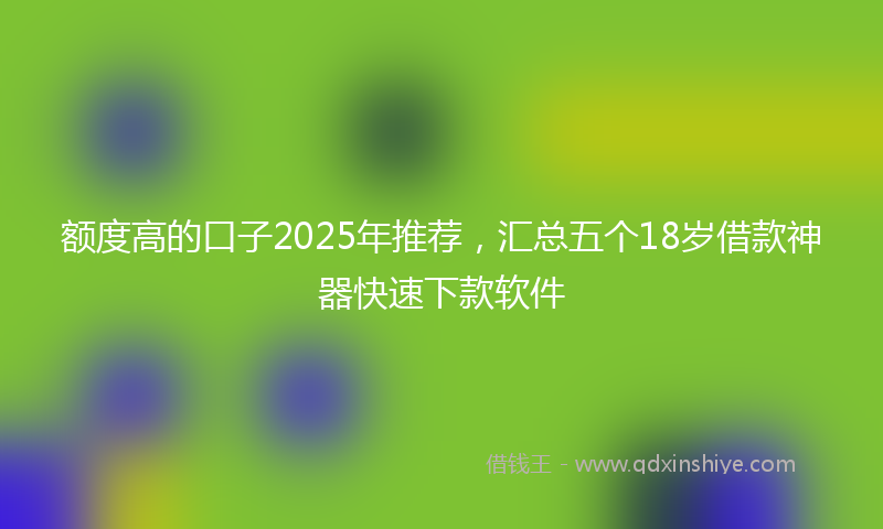 额度高的口子2025年推荐，汇总五个18岁借款神器快速下款软件