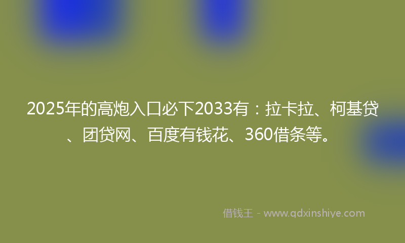 2025年的高炮入口必下2033有：拉卡拉、柯基贷、团贷网、百度有钱花、360借条等。