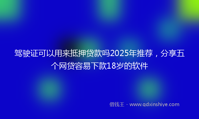 驾驶证可以用来抵押贷款吗2025年推荐，分享五个网贷容易下款18岁的软件