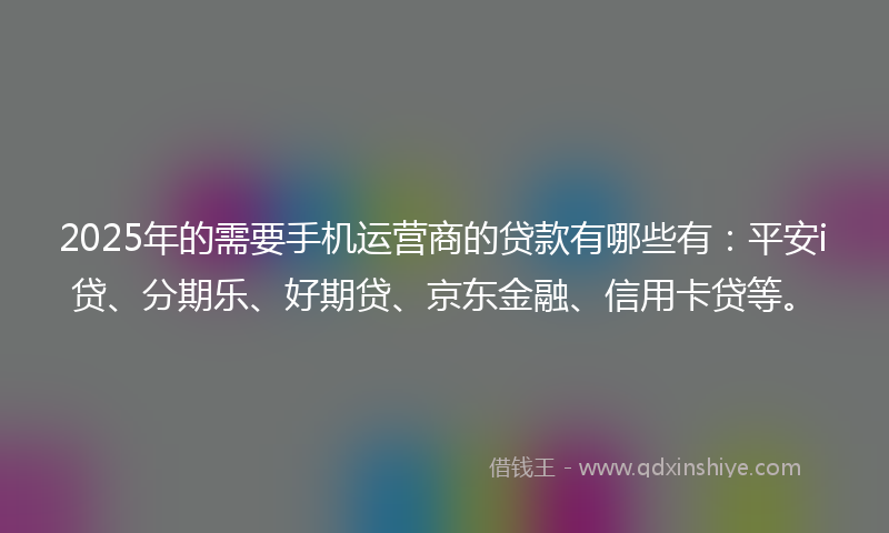 2025年的需要手机运营商的贷款有哪些有：平安i贷、分期乐、好期贷、京东金融、信用卡贷等。