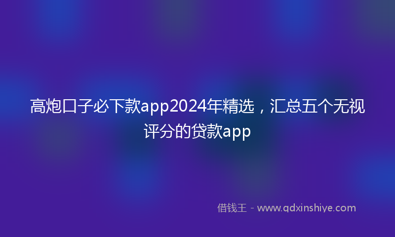 高炮口子必下款app2024年精选，汇总五个无视评分的贷款app