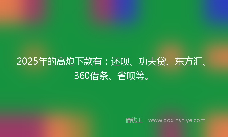 2025年的高炮下款有：还呗、功夫贷、东方汇、360借条、省呗等。