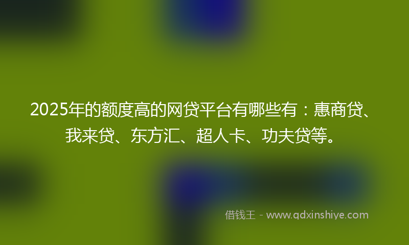 2025年的额度高的网贷平台有哪些有：惠商贷、我来贷、东方汇、超人卡、功夫贷等。