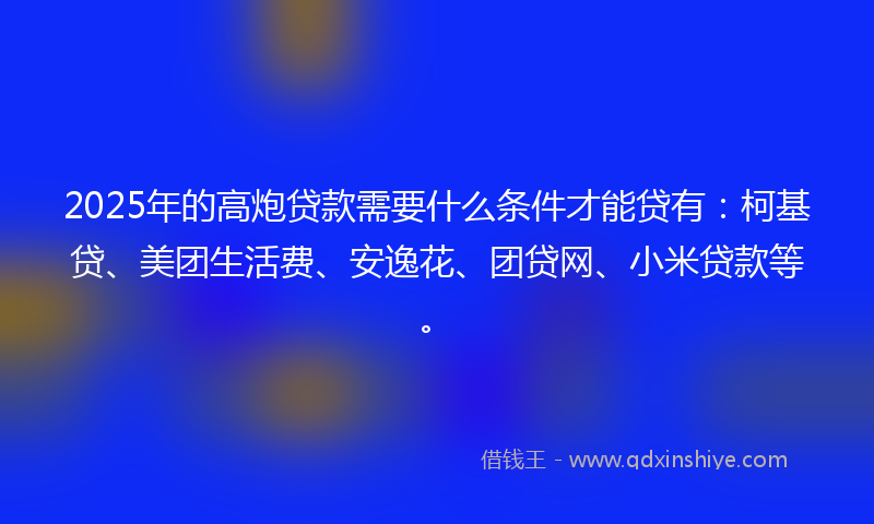 2025年的高炮贷款需要什么条件才能贷有：柯基贷、美团生活费、安逸花、团贷网、小米贷款等。