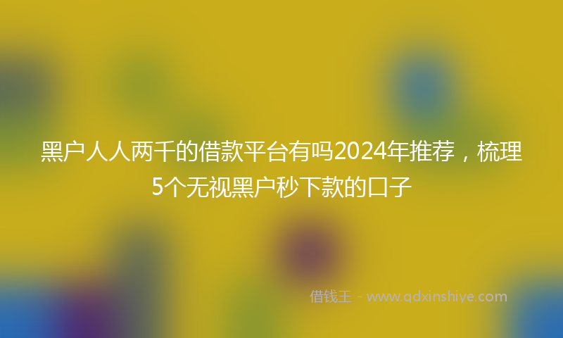 黑户人人两千的借款平台有吗2024年推荐，梳理5个无视黑户秒下款的口子