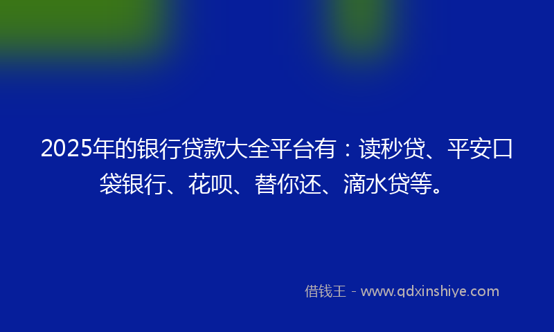 2025年的银行贷款大全平台有：读秒贷、平安口袋银行、花呗、替你还、滴水贷等。
