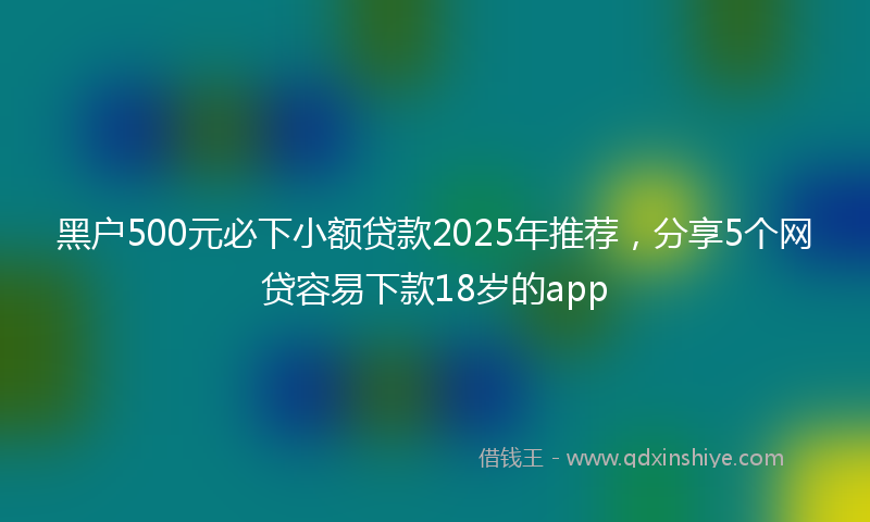 黑户500元必下小额贷款2025年推荐，分享5个网贷容易下款18岁的app