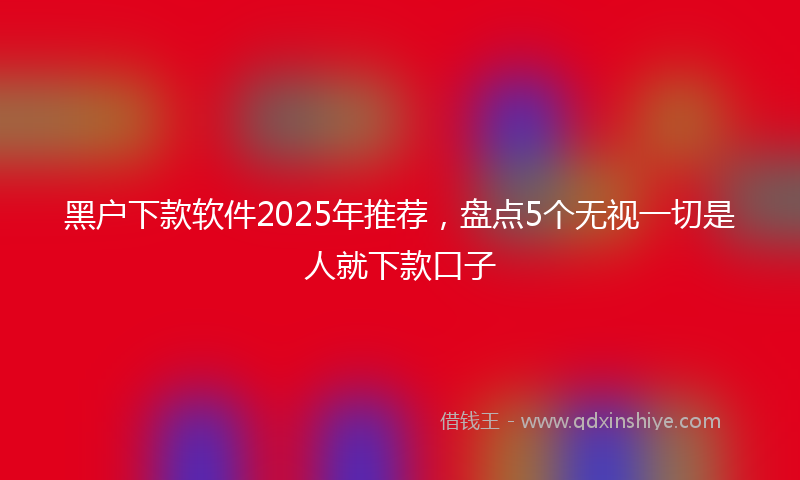 黑户下款软件2025年推荐，盘点5个无视一切是人就下款口子