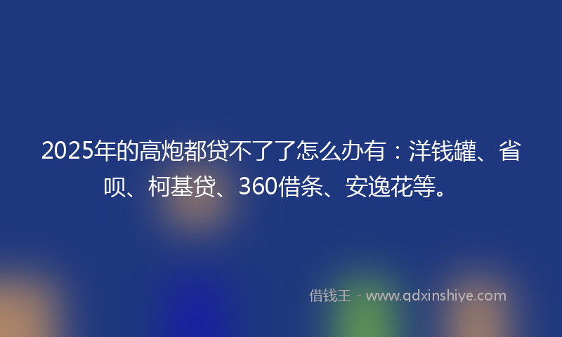 2025年的高炮都贷不了了怎么办有：洋钱罐、省呗、柯基贷、360借条、安逸花等。