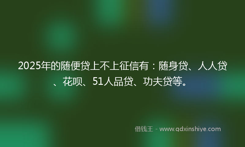 2025年的随便贷上不上征信有：随身贷、人人贷、花呗、51人品贷、功夫贷等。