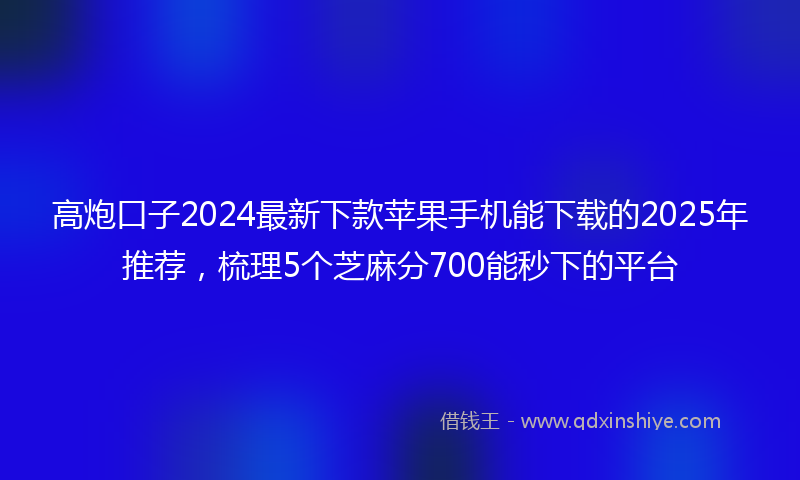 高炮口子2024最新下款苹果手机能下载的2025年推荐，梳理5个芝麻分700能秒下的平台