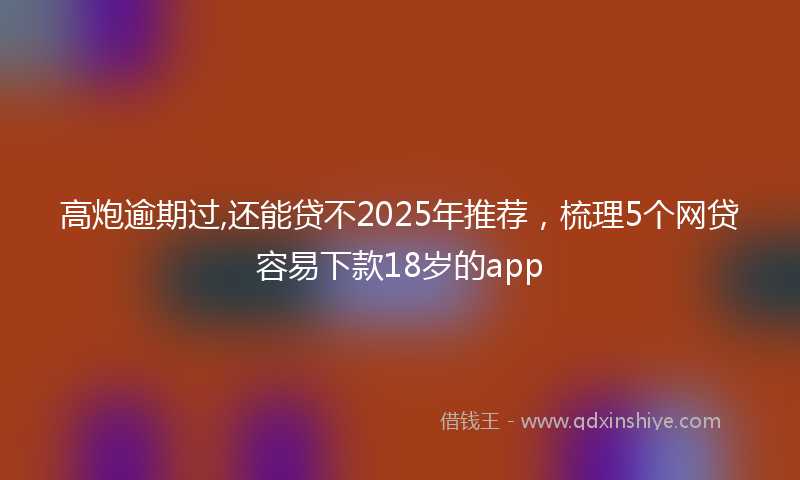高炮逾期过,还能贷不2025年推荐，梳理5个网贷容易下款18岁的app