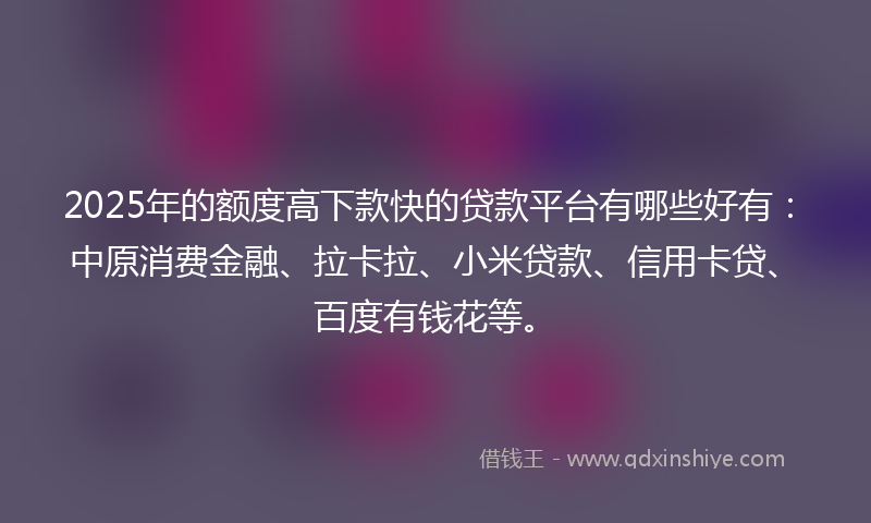2025年的额度高下款快的贷款平台有哪些好有：中原消费金融、拉卡拉、小米贷款、信用卡贷、百度有钱花等。