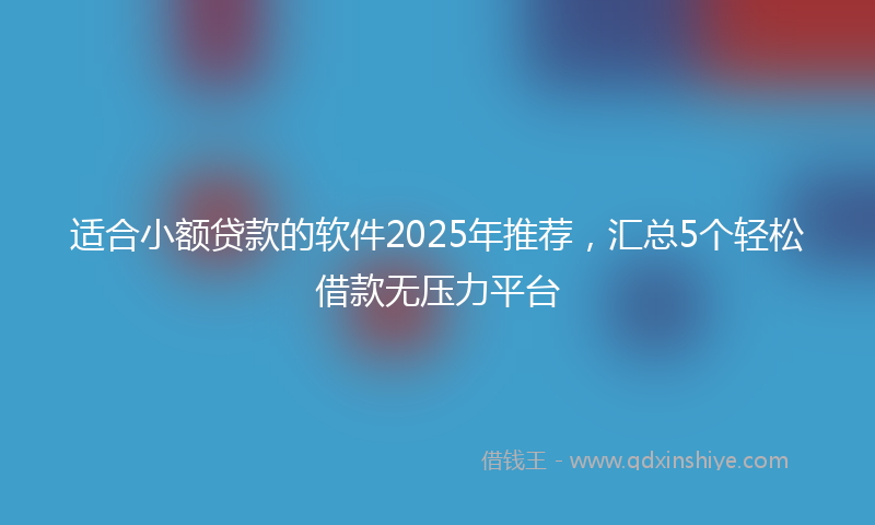 适合小额贷款的软件2025年推荐，汇总5个轻松借款无压力平台