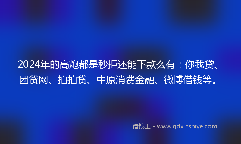2024年的高炮都是秒拒还能下款么有：你我贷、团贷网、拍拍贷、中原消费金融、微博借钱等。