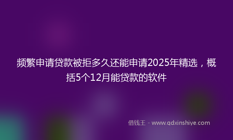 频繁申请贷款被拒多久还能申请2025年精选，概括5个12月能贷款的软件