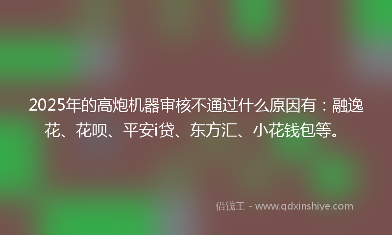 2025年的高炮机器审核不通过什么原因有：融逸花、花呗、平安i贷、东方汇、小花钱包等。