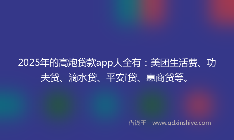 2025年的高炮贷款app大全有：美团生活费、功夫贷、滴水贷、平安i贷、惠商贷等。