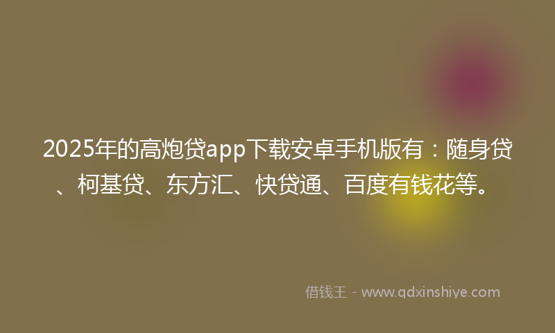 2025年的高炮贷app下载安卓手机版有：随身贷、柯基贷、东方汇、快贷通、百度有钱花等。