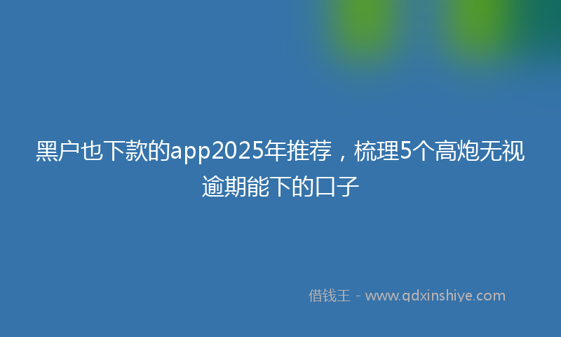 黑户也下款的app2025年推荐，梳理5个高炮无视逾期能下的口子