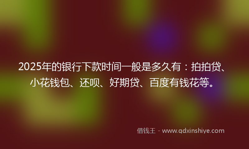 2025年的银行下款时间一般是多久有：拍拍贷、小花钱包、还呗、好期贷、百度有钱花等。