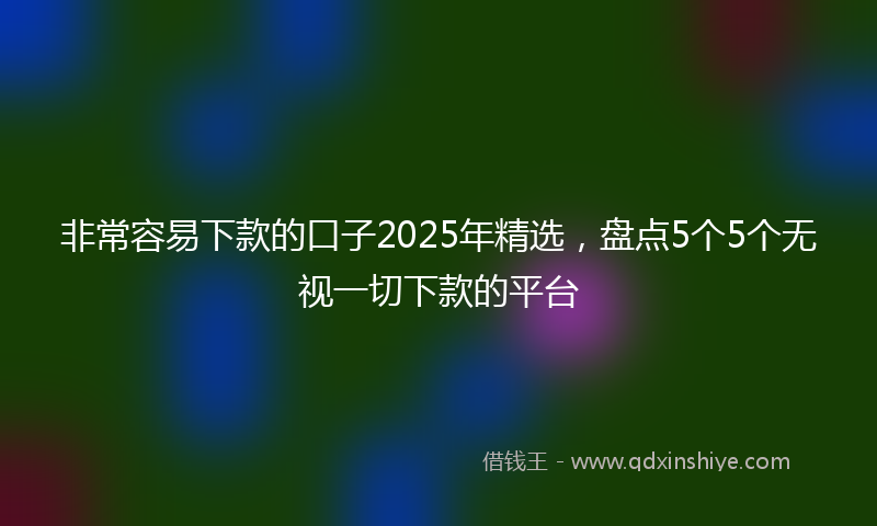 非常容易下款的口子2025年精选，盘点5个5个无视一切下款的平台