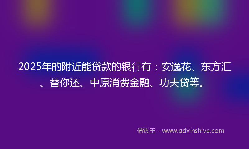 2025年的附近能贷款的银行有：安逸花、东方汇、替你还、中原消费金融、功夫贷等。