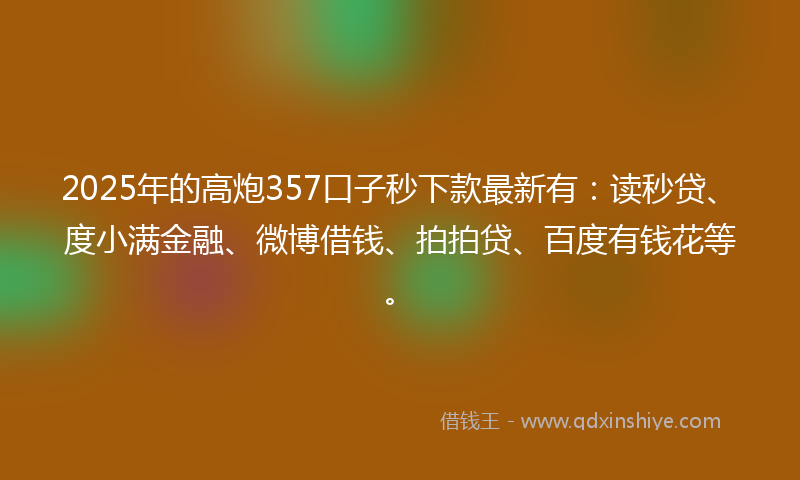 2025年的高炮357口子秒下款最新有：读秒贷、度小满金融、微博借钱、拍拍贷、百度有钱花等。