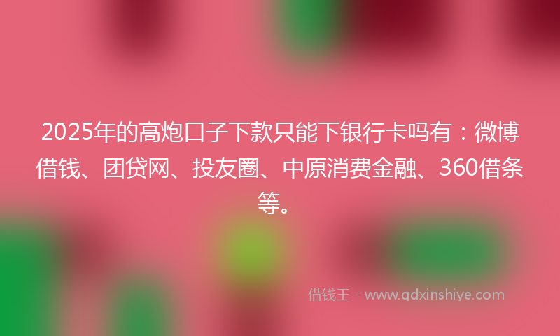 2025年的高炮口子下款只能下银行卡吗有：微博借钱、团贷网、投友圈、中原消费金融、360借条等。