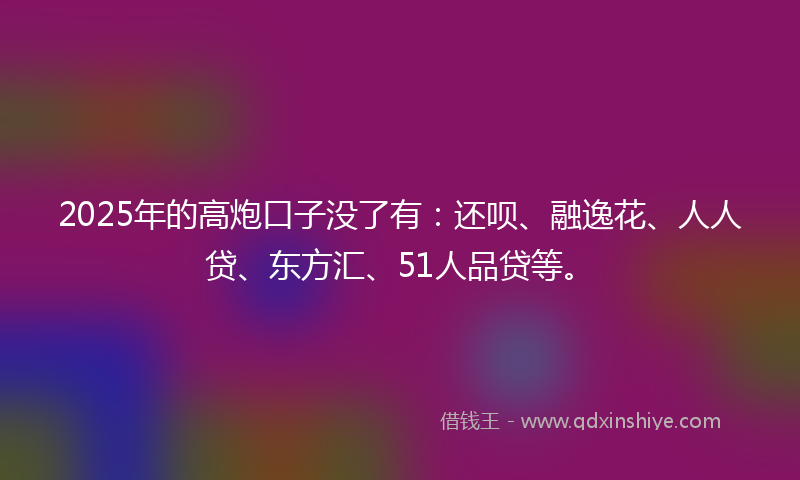 2025年的高炮口子没了有：还呗、融逸花、人人贷、东方汇、51人品贷等。